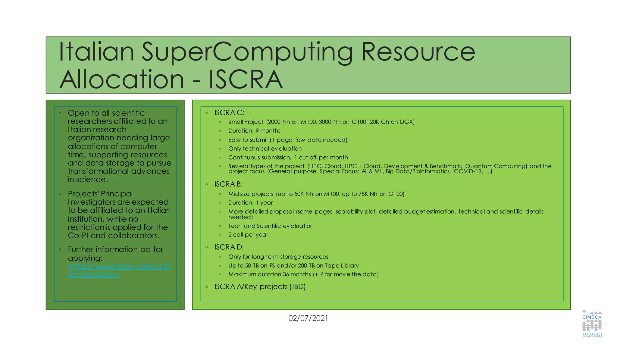 Italian SuperComputing Resource
Allocation - ISCRA
◦ Open to all scientific
researchers affiliated to an
Italian research
organization needing large
allocations of computer
time, supporting resources
and data storage to pursue
transformational advances
in science.
◦ Projects' Principal
Investigators are expected
to be affiliated to an Italian
institution, while no
restriction is applied for the
Co-PI and collaborators.
◦ Further information ad for
applying:
https://www.hpc.cineca.it/
services/iscra
02/07/2021
◦ ISCRA C:
◦ Small Project (2000 Nh on M100, 3000 Nh on G100, 20K Ch on DGX)
◦ Duration: 9 months
◦ Easy to submit (1 page, few data needed)
◦ Only technical ev aluation
◦ Continuous submission, 1 cut off per month
◦ Sev eral types of the project (HPC, Cloud, HPC + Cloud, Dev elopment & Benchmark, Quantum Computing) and the
project focus (General purpose, Special Focus: AI & ML, Big Data/Bioinformatics, COVID-19, …)
◦ ISCRA B:
◦ Mid size projects (up to 50K Nh on M100, up to 75K Nh on G100)
◦ Duration: 1 year
◦ More detailed proposal (some pages, scalability plot, detailed budget estimation, technical and scientific details
needed)
◦ Tech and Scientific ev aluation
◦ 2 call per year
◦ ISCRA D:
◦ Only for long term storage resources
◦ Up to 50 TB on FS and/or 200 TB on Tape Library
◦ Maximum duration 36 months (+ 6 for mov e the data)
◦ ISCRA A/Key projects (TBD)
 