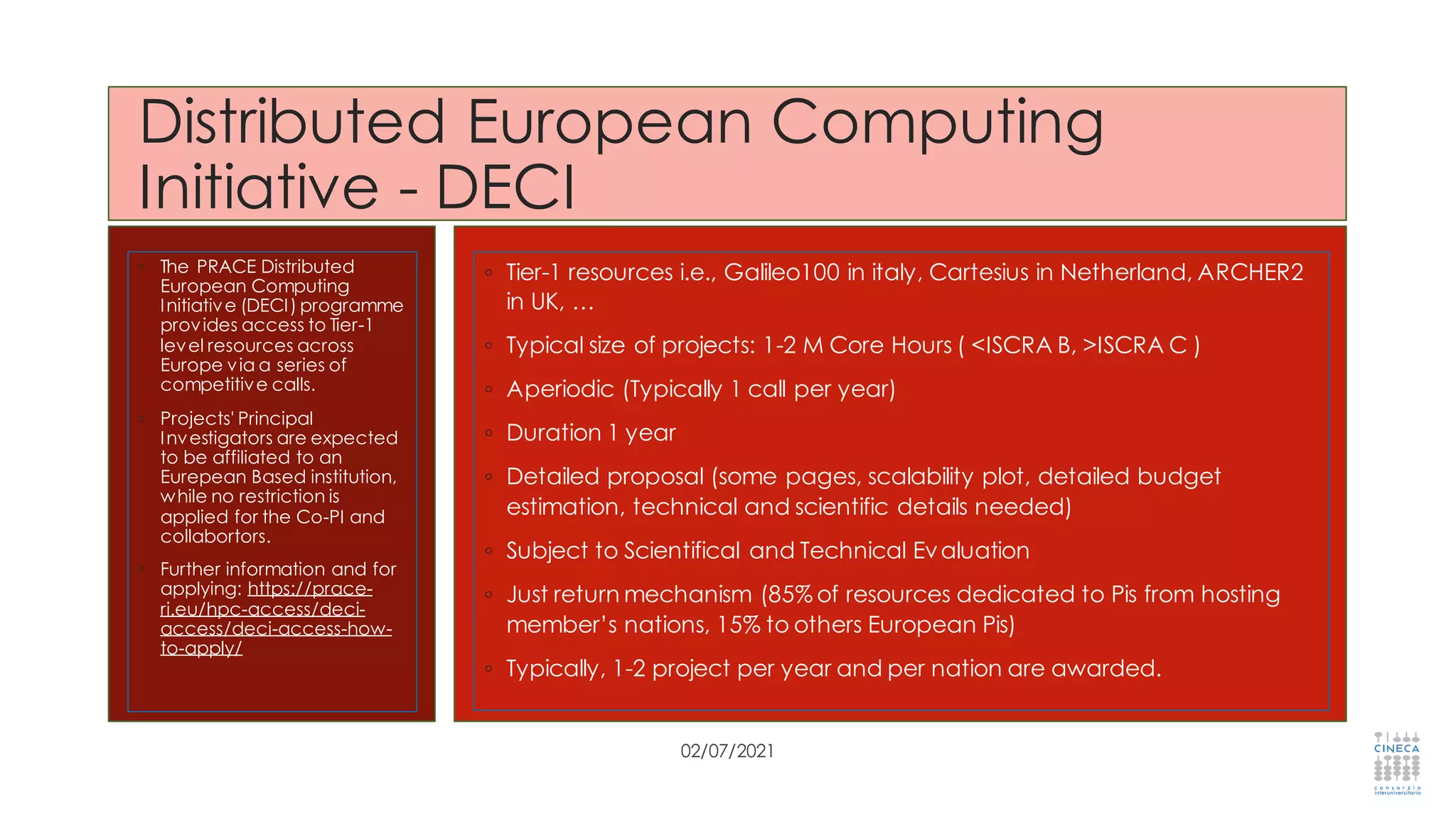 Distributed European Computing
Initiative - DECI
◦ The PRACE Distributed
European Computing
Initiative (DECI) programme
provides access to Tier-1
level resources across
Europe via a series of
competitive calls.
◦ Projects' Principal
Investigators are expected
to be affiliated to an
Eurepean Based institution,
while no restriction is
applied for the Co-PI and
collabortors.
◦ Further information and for
applying: https://prace-
ri.eu/hpc-access/deci-
access/deci-access-how-
to-apply/
02/07/2021
◦ Tier-1 resources i.e., Galileo100 in italy, Cartesius in Netherland, ARCHER2
in UK, …
◦ Typical size of projects: 1-2 M Core Hours ( <ISCRA B, >ISCRA C )
◦ Aperiodic (Typically 1 call per year)
◦ Duration 1 year
◦ Detailed proposal (some pages, scalability plot, detailed budget
estimation, technical and scientific details needed)
◦ Subject to Scientifical and Technical Evaluation
◦ Just return mechanism (85% of resources dedicated to Pis from hosting
member’s nations, 15% to others European Pis)
◦ Typically, 1-2 project per year and per nation are awarded.
 