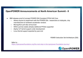 OpenPOWER Announcements at North American Summit - II
● IBM releases proof of concept POWER ISA Compliant FPGA Soft Core
○ Allows anyone to experiment with the POWER ISA - researchers to hobbyists, chip
manufacturers to hardware accelerator vendors
○ Micropython port also announced
○ Within just two weeks already additional FPGAs supported
○ Zephyr IoT kernel support under development
○ Linux Kernel support expected by year end
Refer to :
https://openpowerfoundation.org/the-next-step-in-the-openpower-foundation-journey/
POWER Instruction Set Architecture (ISA)
 
