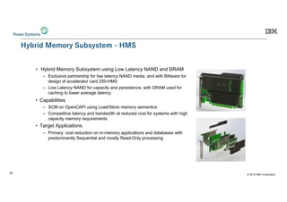 © 2019 IBM Corporation
35
-M: 0 CE M :HMHI C -0
© 2019 IBM Corporation
• Hybrid Memory Subsystem using Low Latency NAND and DRAM
– Exclusive partnership for low latency NAND media, and with Bittware for
design of accelerator card 250-HMS
– Low Latency NAND for capacity and persistence, with DRAM used for
caching to lower average latency
• Capabilities
– SCM on OpenCAPI using Load/Store memory semantics
– Competitive latency and bandwidth at reduced cost for systems with high
capacity memory requirements
• Target Applications
– Primary: cost reduction on in-memory applications and databases with
predominantly Sequential and mostly Read-Only processing
Hybrid Memory Subsystem - HMS
 