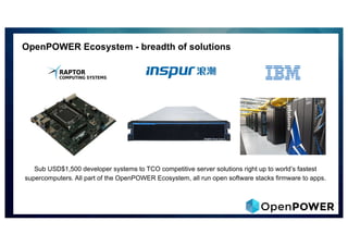OpenPOWER Ecosystem - breadth of solutions
Sub USD$1,500 developer systems to TCO competitive server solutions right up to world’s fastest
supercomputers. All part of the OpenPOWER Ecosystem, all run open software stacks firmware to apps.
 