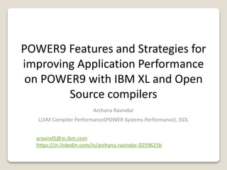 POWER9 Features and Strategies for
improving Application Performance
on POWER9 with IBM XL and Open
Source compilers
Archana Ravindar
LLVM Compiler Performance(POWER Systems Performance), ISDL
aravind5@in.ibm.com
https://in.linkedin.com/in/archana-ravindar-0259625b
 