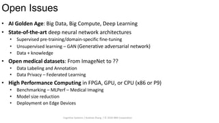 Open Issues
28
• AI Golden Age: Big Data, Big Compute, Deep Learning
• State-of-the-art deep neural network architectures
• Supervised pre-training/domain-specific fine-tuning
• Unsupervised learning – GAN (Generative adversarial network)
• Data + knowledge
• Open medical datasets: From ImageNet to ??
• Data Labeling and Annotation
• Data Privacy – Federated Learning
• High Performance Computing in FPGA, GPU, or CPU (x86 or P9)
• Benchmarking – MLPerf – Medical Imaging
• Model size reduction
• Deployment on Edge Devices
Cognitive Systems / Andrew Zhang / © 2020 IBM Corporation
 