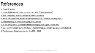 References
31
1. PowerAI Vision
2. Using IBM PowerAI Vision to count cars with Object Detection!
3. How computers learn to recognize objects instantly
4. What are Generative Adversarial Networks (GANs) and how do they work?
5. Deep Learning in Medical Imaging - Ben Glocker
6. AI for "Deep Blue" Moment in Medical Imaging with Open Source Data
7. Case Study: TensorFlow in Medicine - Retinal Imaging (TensorFlow Dev Summit 2017)
8. Workshop on Deep Learning for CryoEM – 2018
Cognitive Systems / Andrew Zhang / © 2020 IBM Corporation
 