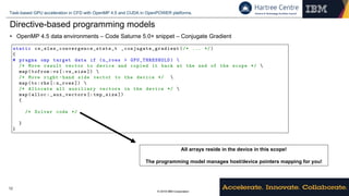 © 2018 IBM Corporation
Task-based GPU acceleration in CFD with OpenMP 4.5 and CUDA in OpenPOWER platforms.
12
Directive-based programming models
• OpenMP 4.5 data environments – Code Saturne 5.0+ snippet – Conjugate Gradient
IBM Conﬁdential GPU acceleration in Code Saturne
1 static cs_sles_convergence_state_t _conjugate_gradient (/* ... */)
2 {
3 # pragma omp target data if (n_rows > GPU_THRESHOLD ) 
4 /* Move result vector to device and copied it back at the ned of the scope */ 
5 map(tofrom:vx[: vx_size ]) 
6 /* Move right -hand side vector to the device */ 
7 map(to:rhs [: n_rows ]) 
8 /* Allocate all auxiliary vectors in the device */ 
9 map(alloc: _aux_vectors [: tmp_size ])
10 {
11
12 /* Solver code */
13
14 }
15 }
Listing 2: OpenMP 4.5 data environment for a level of the AMG solver.
during the computation of a level so it can be copied to the device at the beginning of the level. The result
vector can also be kept in the device for a signiﬁcant part of the execution, and only has to be copied to
the host during halo exchange. OpenMP 4.5 makes managing the data according to the aforementioned
observations almost trivial: a single directive su ces to set the scope - see Listing 2. Each time halos
All arrays reside in the device in this scope!
The programming model manages host/device pointers mapping for you!
 