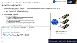 © 2018 IBM Corporation
Task-based GPU acceleration in CFD with OpenMP 4.5 and CUDA in OpenPOWER platforms.
23
POWER8 to POWER9
• A code performing well on POWER8 + P100 GPUs should perform well on POWER9 + V100 GPUs
– No major code refactoring needed.
– More powerful CPUs, GPUs and interconnect.
• Some differences to consider:
– Core vs Pairs of Cores
• POWER9 L3 cache and store queue is shared for each pair of cores
• SMT4 per core or SMT8 per pair-of-cores
– V100 (Volta) drops lock-step execution per warp-threads
• One program-counter per thread
• If code assumes lock-step execution explicit barriers have to be inserted
• No guarantee threads will converge after divergence within a warp
• One has to leverage cooperative groups and thread activity masks
NVLINKTM
NVLINKTM
NVLINKTM
ORNL Summit Socket
(2 sockets per node)
for (cs_lnum_t ii = StartRow; ii < EndRow; ii += bdimy) {
// Depending on the number of rows - warps may diverge here
unsigned AM = __activemask();
…
for (cs_lnum_t kk = 1 ; kk < bdimx ; kk *= 2)
sii += __shfl_down_sync(AM, sii,kk, bdimx);
…
}
 