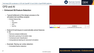 © 2018 IBM Corporation
Task-based GPU acceleration in CFD with OpenMP 4.5 and CUDA in OpenPOWER platforms.
27
CFD and AI
• Enhanced 3D-Feature Detection
– Typical bottleneck of the design process is the
simulation-led workflow analysis
• Extract feature like:
– flow
– separation
– swirl
– layering
– Extend AI techniques to automatically extract features
in 3D
• Remove analysis bottlenecks
• Semantic querying of simulation data
• Contextual event classification
• Computational steering for rare-event simulation
– Example: Racing car vortex detection
• AI-enabled feature detection
 