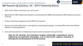 © 2018 IBM Corporation
Task-based GPU acceleration in CFD with OpenMP 4.5 and CUDA in OpenPOWER platforms.
3
IBM Research @ Daresbury, UK – STFC Partnership Mission
• 2015: £313 million investment over next 5 years
• Agreement for IBM Collaborative Research and Development (R&D) that established IBM Research presence
in the UK
• Product and Services Agreement with IBM UK and Ireland
• Access to the latest data-centric and cognitive computing technologies, including IBMs world-class Watson
cognitive computing platform
• Joint commercialization of intellectual property assets produced in the partnership
Help the UK industries and institutions bringing cutting-edge computational science,
engineering and applicable technologies, such as data-centric cognitive computing, to
boost growth and development of the UK economy
 