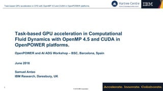 © 2018 IBM Corporation
Task-based GPU acceleration in CFD with OpenMP 4.5 and CUDA in OpenPOWER platforms.
1
Task-based GPU acceleration in Computational
Fluid Dynamics with OpenMP 4.5 and CUDA in
OpenPOWER platforms.
OpenPOWER and AI ADG Workshop – BSC, Barcelona, Spain
June 2018
Samuel Antao
IBM Research, Daresbury, UK
 