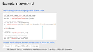 Example: snap-ml-mpi
IBM Research - Zurich / Introduction to Snap Machine Learning / May 2018 / © 2018 IBM Corporation
Describe application using high-level Python code.
Launch application on 4 nodes using mpirun (4 GPUs per node):
 