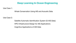 Deep Learning In Ocean Engineering
Use Case 1:
Whale Conservation Using AIS and Acoustic Data
Use Case 2:
Satellite Automatic Identification System (S-AIS Data)
HPC Infrastructure Design for AIS Applications
Cognitive Applications of AIS Data
 