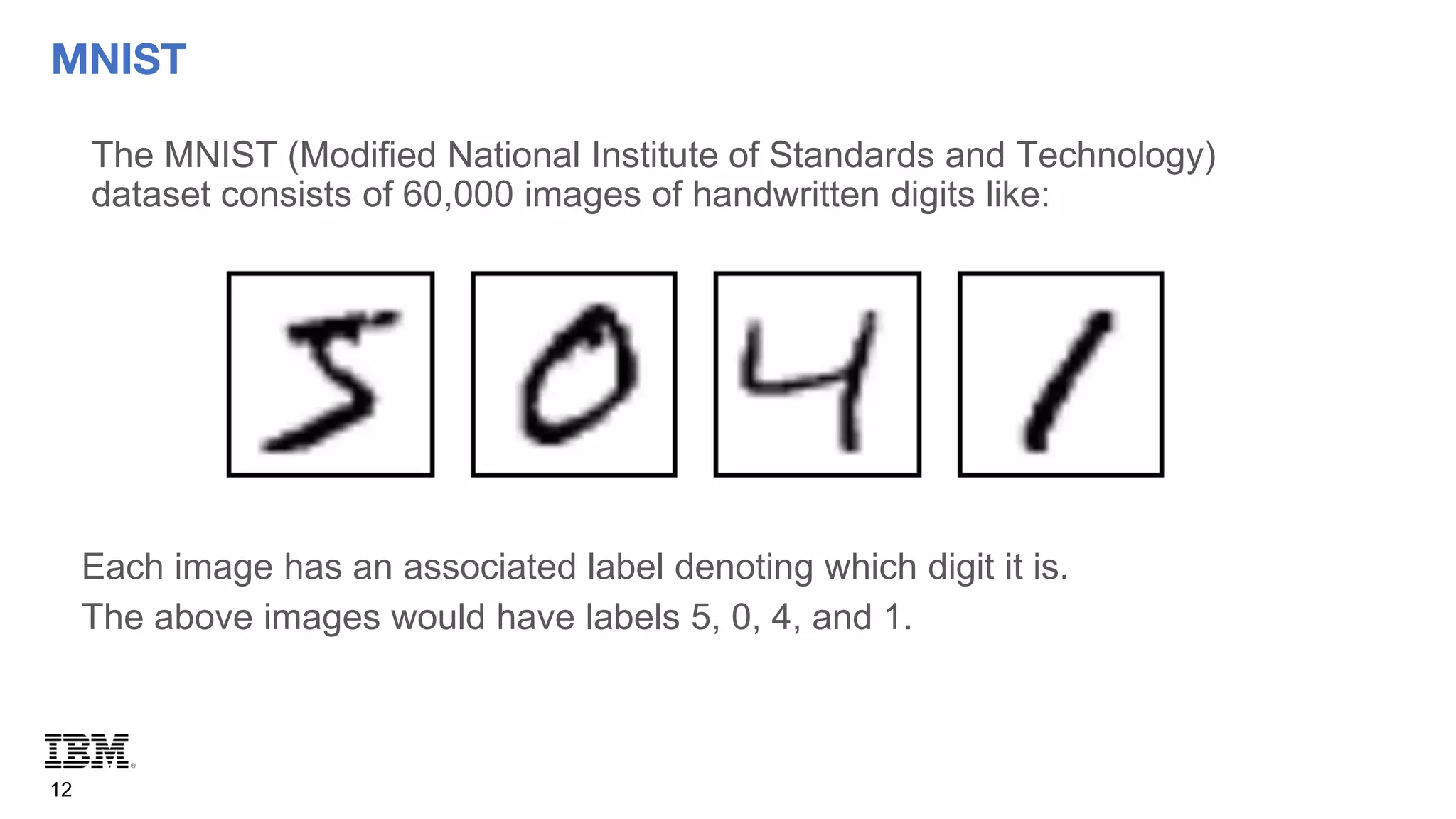 MNIST
12
The MNIST (Modified National Institute of Standards and Technology)
dataset consists of 60,000 images of handwritten digits like:
Each image has an associated label denoting which digit it is.
The above images would have labels 5, 0, 4, and 1.
 
