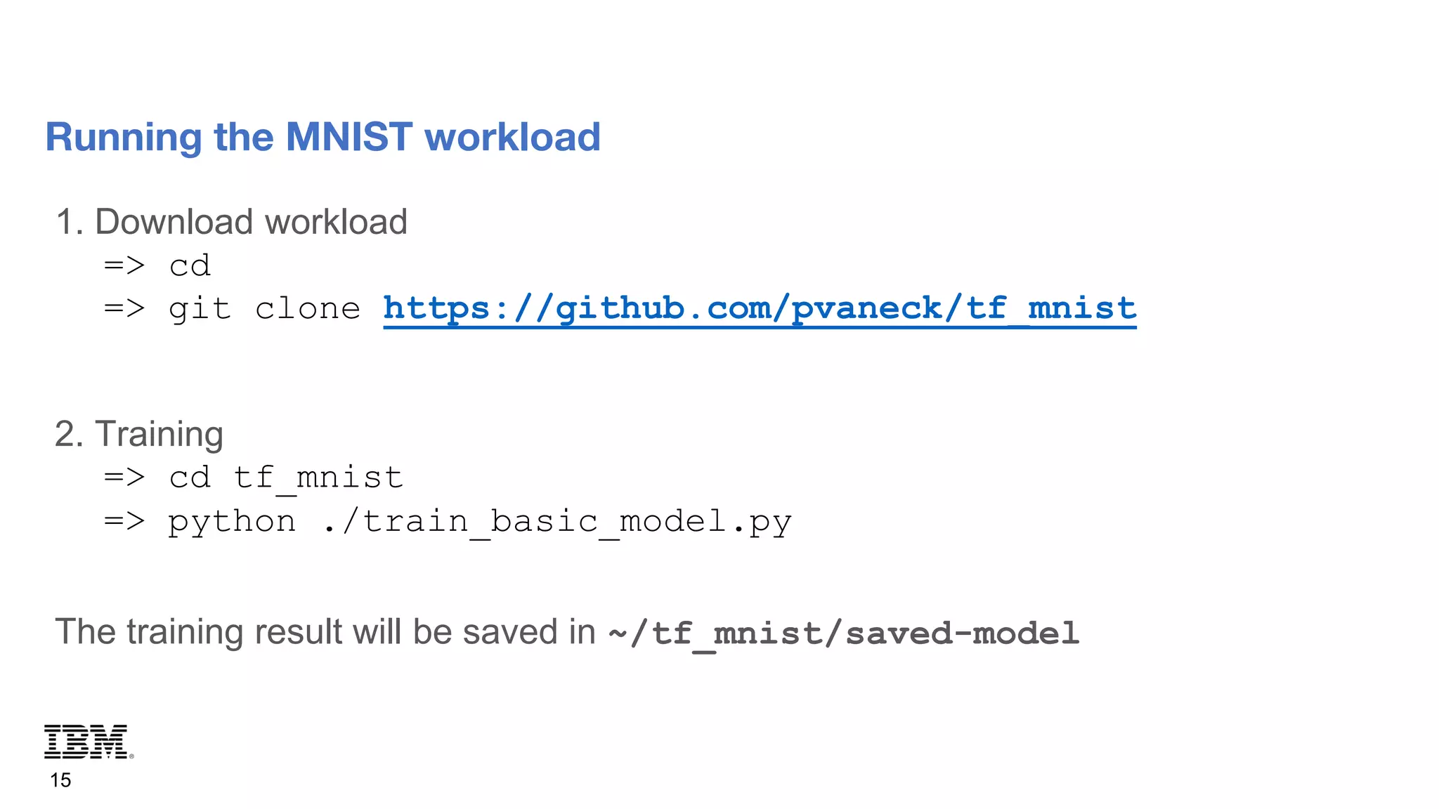 1. Download workload
=> cd
=> git clone https://github.com/pvaneck/tf_mnist
2. Training
=> cd tf_mnist
=> python ./train_basic_model.py
The training result will be saved in ~/tf_mnist/saved-model
15
Running the MNIST workload
 