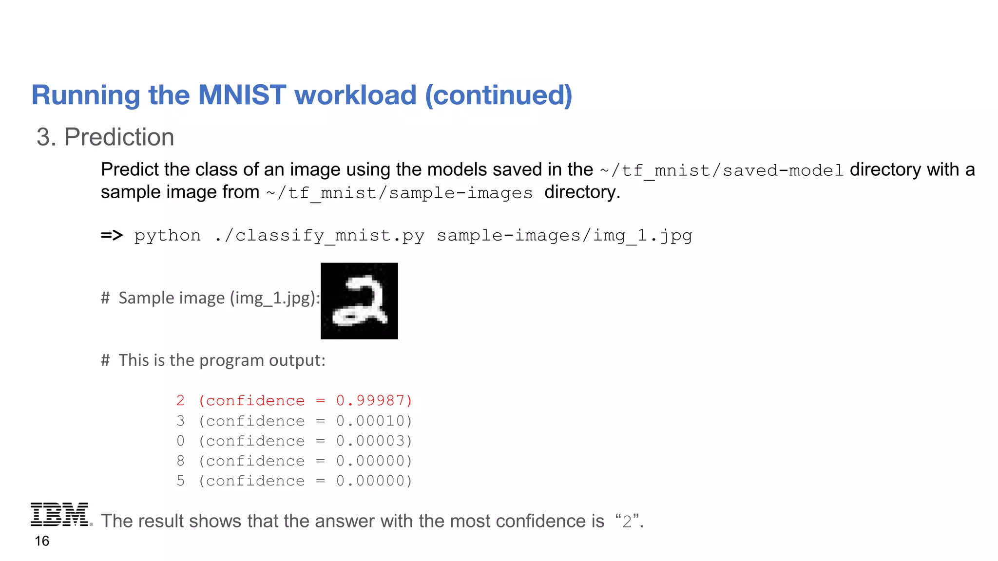 3. Prediction
16
Running the MNIST workload (continued)
Predict the class of an image using the models saved in the ~/tf_mnist/saved-model directory with a
sample image from ~/tf_mnist/sample-images directory.
=> python ./classify_mnist.py sample-images/img_1.jpg
# Sample image (img_1.jpg):
# This is the program output:
2 (confidence = 0.99987)
3 (confidence = 0.00010)
0 (confidence = 0.00003)
8 (confidence = 0.00000)
5 (confidence = 0.00000)
The result shows that the answer with the most confidence is “2”.
 