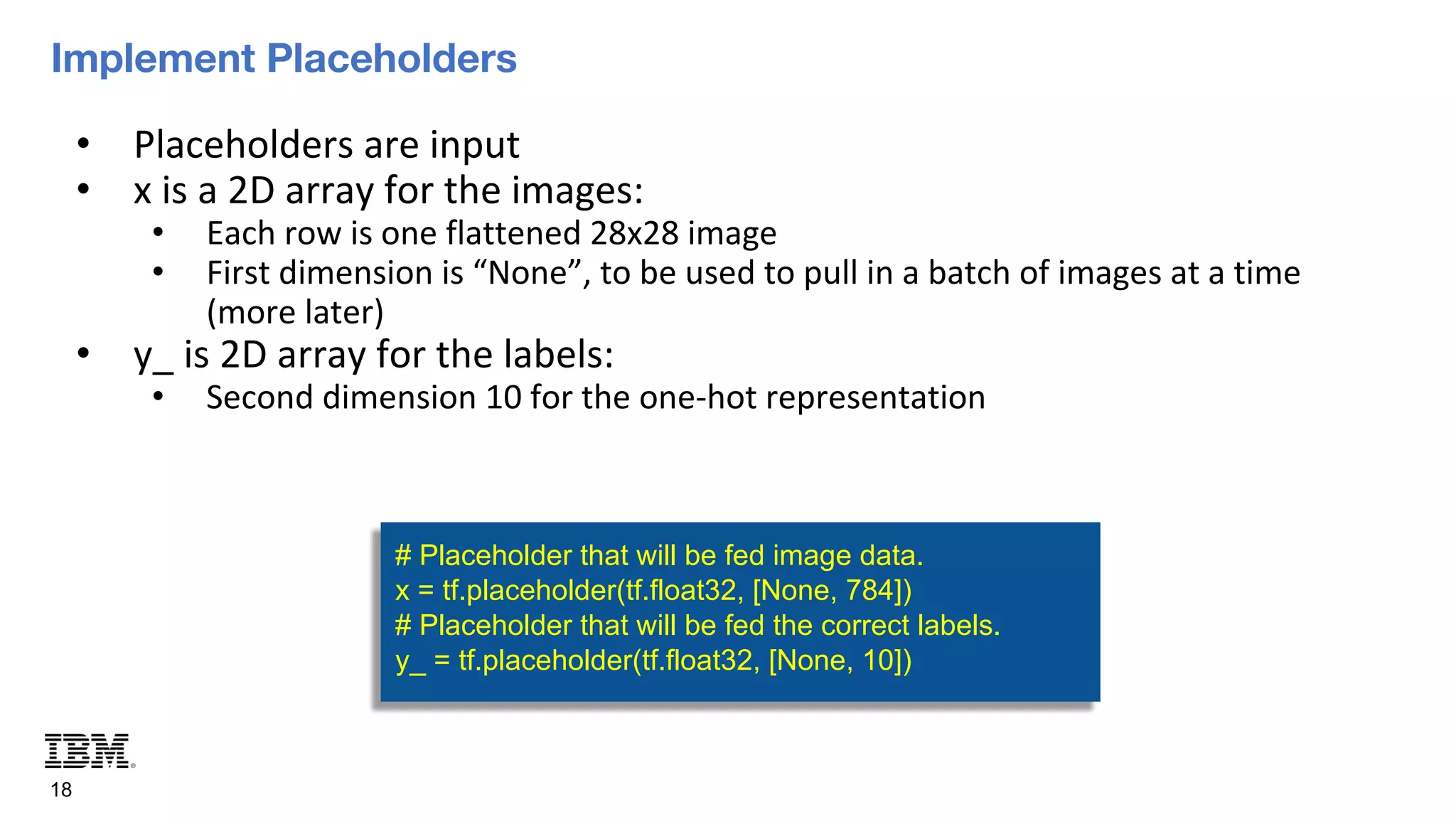 Implement Placeholders
18
• Placeholders are input
• x is a 2D array for the images:
• Each row is one flattened 28x28 image
• First dimension is “None”, to be used to pull in a batch of images at a time
(more later)
• y_ is 2D array for the labels:
• Second dimension 10 for the one-hot representation
# Placeholder that will be fed image data.
x = tf.placeholder(tf.float32, [None, 784])
# Placeholder that will be fed the correct labels.
y_ = tf.placeholder(tf.float32, [None, 10])
 
