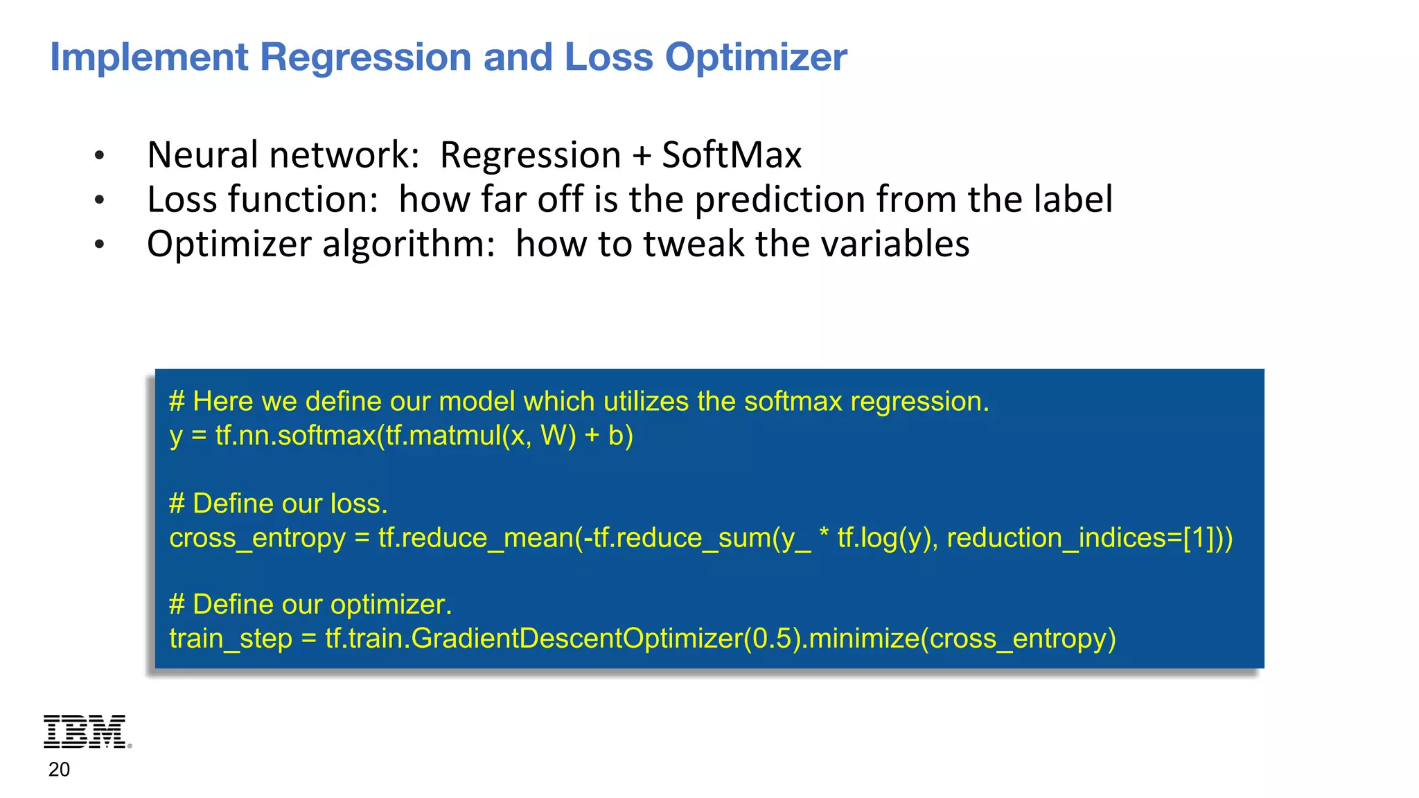 Implement Regression and Loss Optimizer
20
• Neural network: Regression + SoftMax
• Loss function: how far off is the prediction from the label
• Optimizer algorithm: how to tweak the variables
# Here we define our model which utilizes the softmax regression.
y = tf.nn.softmax(tf.matmul(x, W) + b)
# Define our loss.
cross_entropy = tf.reduce_mean(-tf.reduce_sum(y_ * tf.log(y), reduction_indices=[1]))
# Define our optimizer.
train_step = tf.train.GradientDescentOptimizer(0.5).minimize(cross_entropy)
 