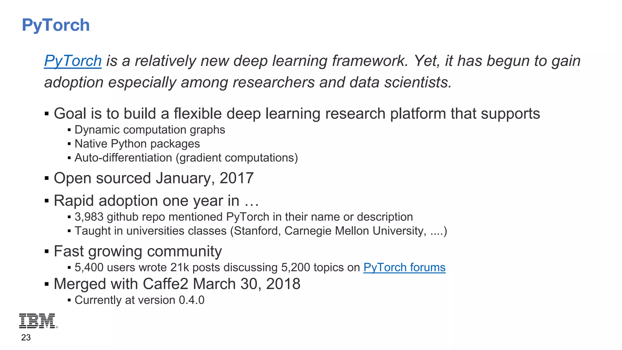 PyTorch
23
PyTorch is a relatively new deep learning framework. Yet, it has begun to gain
adoption especially among researchers and data scientists.
▪ Goal is to build a flexible deep learning research platform that supports
▪ Dynamic computation graphs
▪ Native Python packages
▪ Auto-differentiation (gradient computations)
▪ Open sourced January, 2017
▪ Rapid adoption one year in …
▪ 3,983 github repo mentioned PyTorch in their name or description
▪ Taught in universities classes (Stanford, Carnegie Mellon University, ....)
▪ Fast growing community
▪ 5,400 users wrote 21k posts discussing 5,200 topics on PyTorch forums
▪ Merged with Caffe2 March 30, 2018
▪ Currently at version 0.4.0
 