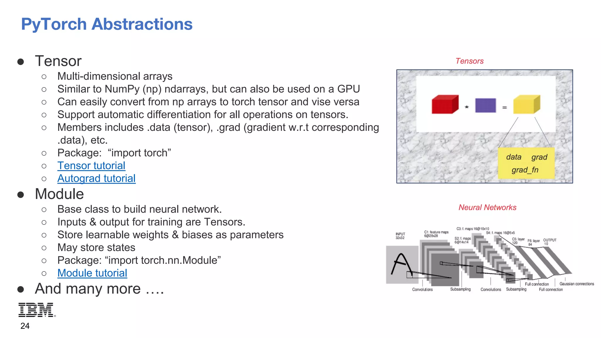 PyTorch Abstractions
24
● Tensor
○ Multi-dimensional arrays
○ Similar to NumPy (np) ndarrays, but can also be used on a GPU
○ Can easily convert from np arrays to torch tensor and vise versa
○ Support automatic differentiation for all operations on tensors.
○ Members includes .data (tensor), .grad (gradient w.r.t corresponding
.data), etc.
○ Package: “import torch”
○ Tensor tutorial
○ Autograd tutorial
● Module
○ Base class to build neural network.
○ Inputs & output for training are Tensors.
○ Store learnable weights & biases as parameters
○ May store states
○ Package: “import torch.nn.Module”
○ Module tutorial
● And many more ….
 