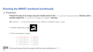 3. Prediction
16
Running the MNIST workload (continued)
Predict the class of an image using the models saved in the ~/tf_mnist/saved-model directory with a
sample image from ~/tf_mnist/sample-images directory.
=> python ./classify_mnist.py sample-images/img_1.jpg
# Sample image (img_1.jpg):
# This is the program output:
2 (confidence = 0.99987)
3 (confidence = 0.00010)
0 (confidence = 0.00003)
8 (confidence = 0.00000)
5 (confidence = 0.00000)
The result shows that the answer with the most confidence is “2”.
 