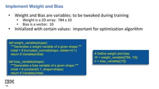 Implement Weight and Bias
19
• Weight and Bias are variables: to be tweaked during training
• Weight is a 2D array: 784 x 10
• Bias is a vector: 10
• Initialized with certain values: important for optimization algorithm
def weight_variable(shape):
"""Generates a weight variable of a given shape."""
initial = tf.truncated_normal(shape, stddev=0.1)
return tf.Variable(initial)
def bias_variable(shape):
"""Generates a bias variable of a given shape."""
initial = tf.constant(0.1, shape=shape)
return tf.Variable(initial)
# Define weight and bias.
W = weight_variable([784, 10])
b = bias_variable([10])
 