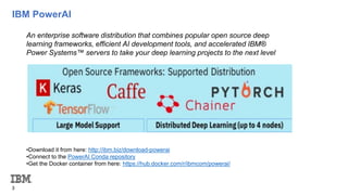 IBM PowerAI
3
•Download it from here: http://ibm.biz/download-powerai
•Connect to the PowerAI Conda repository
•Get the Docker container from here: https://hub.docker.com/r/ibmcom/powerai/
An enterprise software distribution that combines popular open source deep
learning frameworks, efficient AI development tools, and accelerated IBM®
Power Systems™ servers to take your deep learning projects to the next level
 
