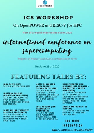 Part of a world wide online event 2020
international conference on
supercomputing
Register at https://ics2020.bsc.es/registration-form
On June 29th 2020
FEATURING TALKS BY:
JONATHAN BALKIND
(PRINCETON UNIVERSITY)
TALK ON: ENHANCING THE
OPEN-SOURCE P-MESH
CACHE COHERENCE SYSTEM
FOR OPEN ISA
I C S W O R K S H O P
On OpenPOWER and RISC-V for HPC
F O R M O R E
I N F O R M A T I O N
https://ics2020.bsc.es/RVandOpenPOWER
ANDREA BARTOLINI (U. OF
BOLOGNA)
TALK ON:RISC-V OPEN-ISA AND
OPEN-HW - A SWISS ARMY
KNIFE FOR HPC
BRIAN THOMPTO (IBM
DISTINGUISHED ENGINEER /
IBM SYSTEMS / AUSTIN
OPENPOWER)
TALK ON: THE OPENPOWER
ISA: A SUMMARY OF
ARCHITECTURE COMPLIANCY
OPTIONS AND THE LATEST
FOUNDATIONS FOR FUTURE
EXPANSION
ANTON BLANCHARD
(OPEN SOURCE
TECHNOLOGY LEADER)
TALK ON: MICROWATT
AND GHDL - AN OPEN
HARDWARE CPU WRITTEN
IN VHDL, SYNTHESIZED
WITH OPEN SOURCE
TOOLS 
JOSE MOREIRA (IBM
RESEARCH/NY
OPENPOWER)
TALK ON: ADVANCED
HIGH-PERFORMANCE
COMPUTING FEATURES
OF THE OPENPOWER ISA
JOHN DAVIS (BSC)
TALK ON: WELCOME AND MEEP
JAMES KULINA (EXECUTIVE
DIRECTOR OPEN POWER)
TALK ON: OPENPOWER
FOUNDATION UPDATE: NEW
LEADERSHIP AND A BRIGHT
OPEN FUTURE
 