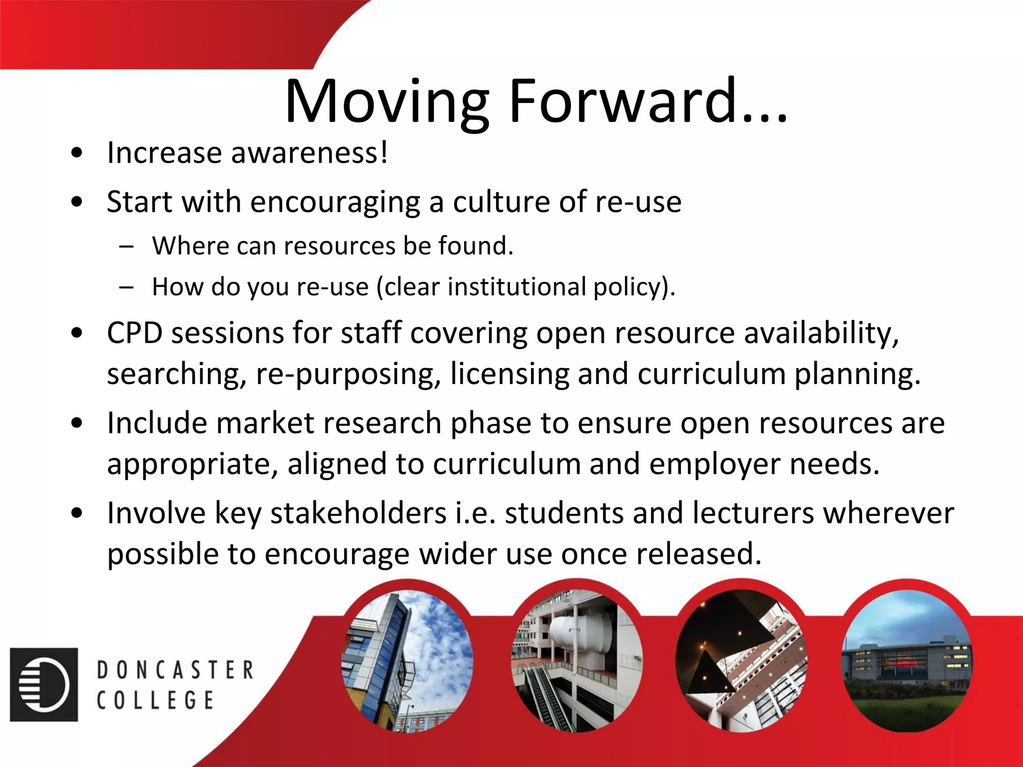 Moving Forward... 
•Increase awareness! 
•Start with encouraging a culture of re-use 
–Where can resources be found. 
–How do you re-use (clear institutional policy). 
•CPD sessions for staff covering open resource availability, searching, re-purposing, licensing and curriculum planning. 
•Include market research phase to ensure open resources are appropriate, aligned to curriculum and employer needs. 
•Involve key stakeholders i.e. students and lecturers wherever possible to encourage wider use once released.  