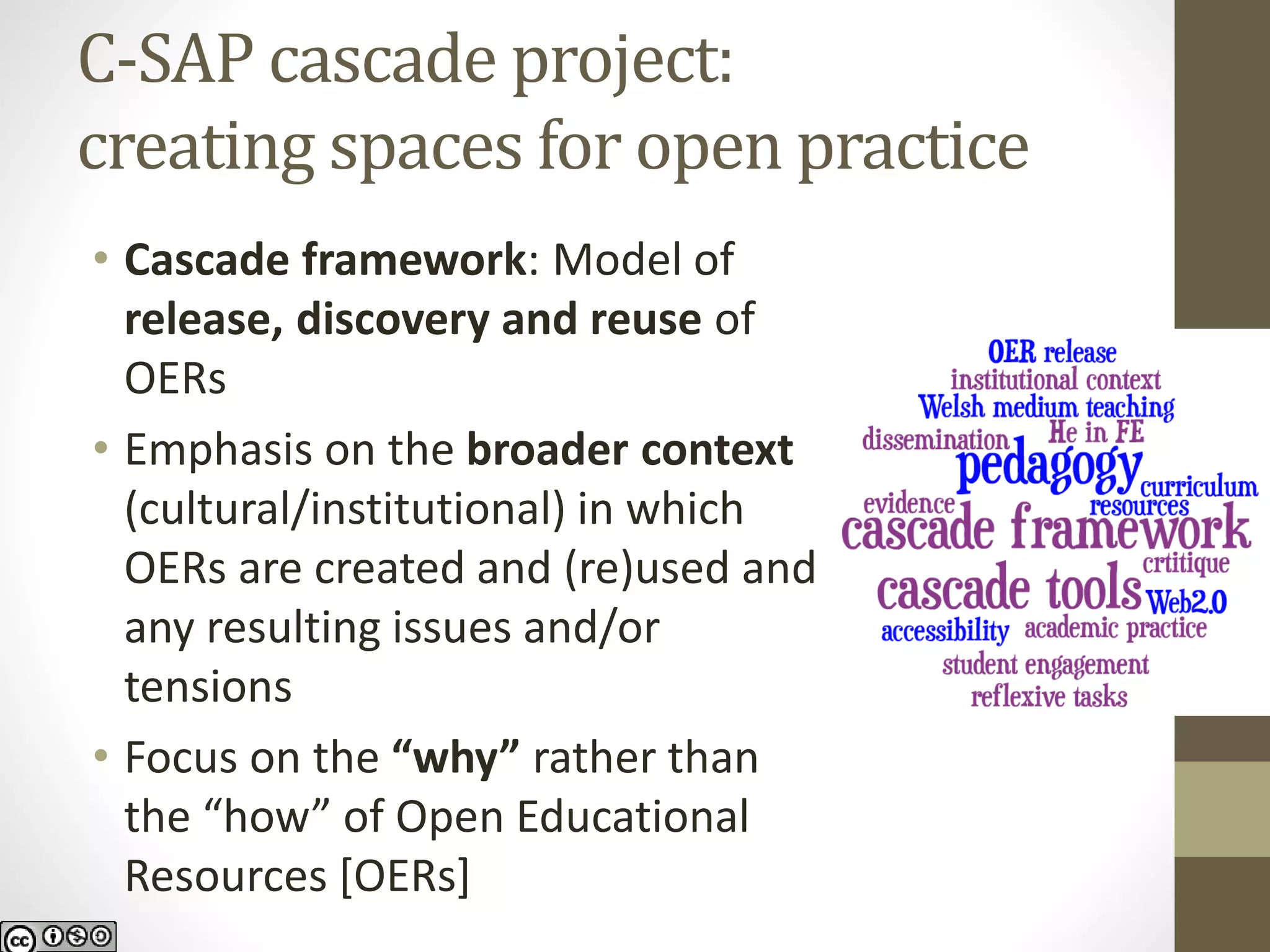 C-SAP cascade project: creating spaces for open practice 
•Cascade framework: Model of release, discovery and reuse of OERs 
•Emphasis on the broader context (cultural/institutional) in which OERs are created and (re)used and any resulting issues and/or tensions 
•Focus on the “why” rather than the “how” of Open Educational Resources [OERs]  