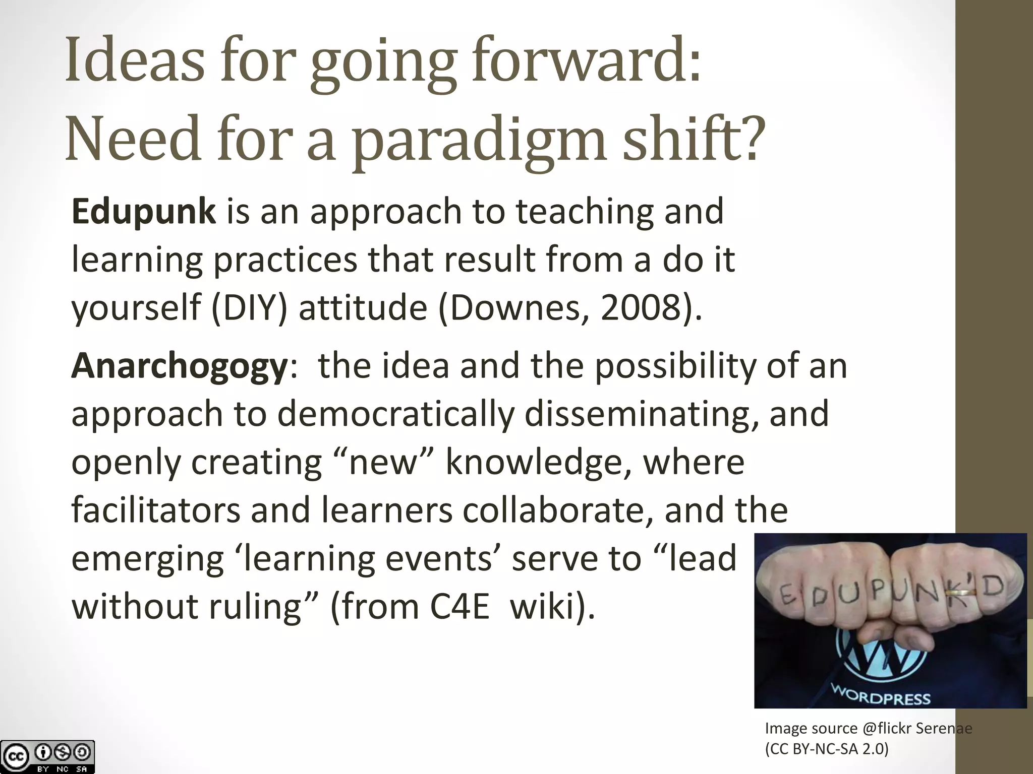 Ideas for going forward: Need for a paradigm shift? 
Edupunkis an approach to teaching and learning practices that result from ado it yourself(DIY) attitude (Downes, 2008). 
Anarchogogy: the idea and the possibility of an approach to democratically disseminating, and openly creating “new” knowledge, where facilitators and learners collaborate, and the emerging ‘learning events’ serve to “lead without ruling” (from C4E wiki). 
Image source @flickrSerenae 
(CC BY-NC-SA 2.0)  