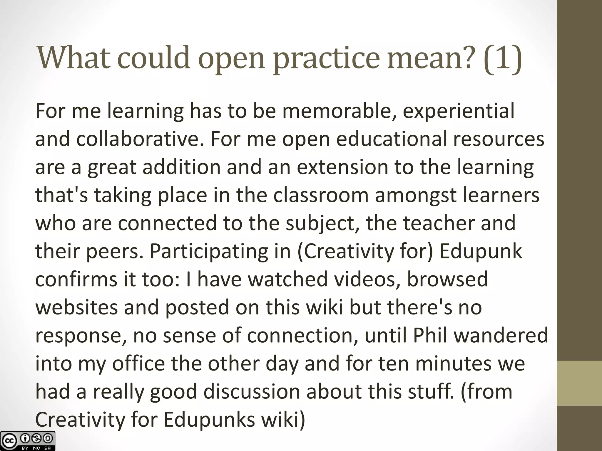 What could open practice mean? (1) 
For me learning has to be memorable, experiential and collaborative. For me open educational resources are a great addition and an extension to the learning that's taking place in the classroom amongst learners who are connected to the subject, the teacher and their peers. Participating in (Creativity for) Edupunk confirms it too: I have watched videos, browsed websites and posted on this wiki but there's no response, no sense of connection, until Phil wandered into my office the other day and for ten minutes we had a really good discussion about this stuff. (from Creativity for Edupunkswiki)  