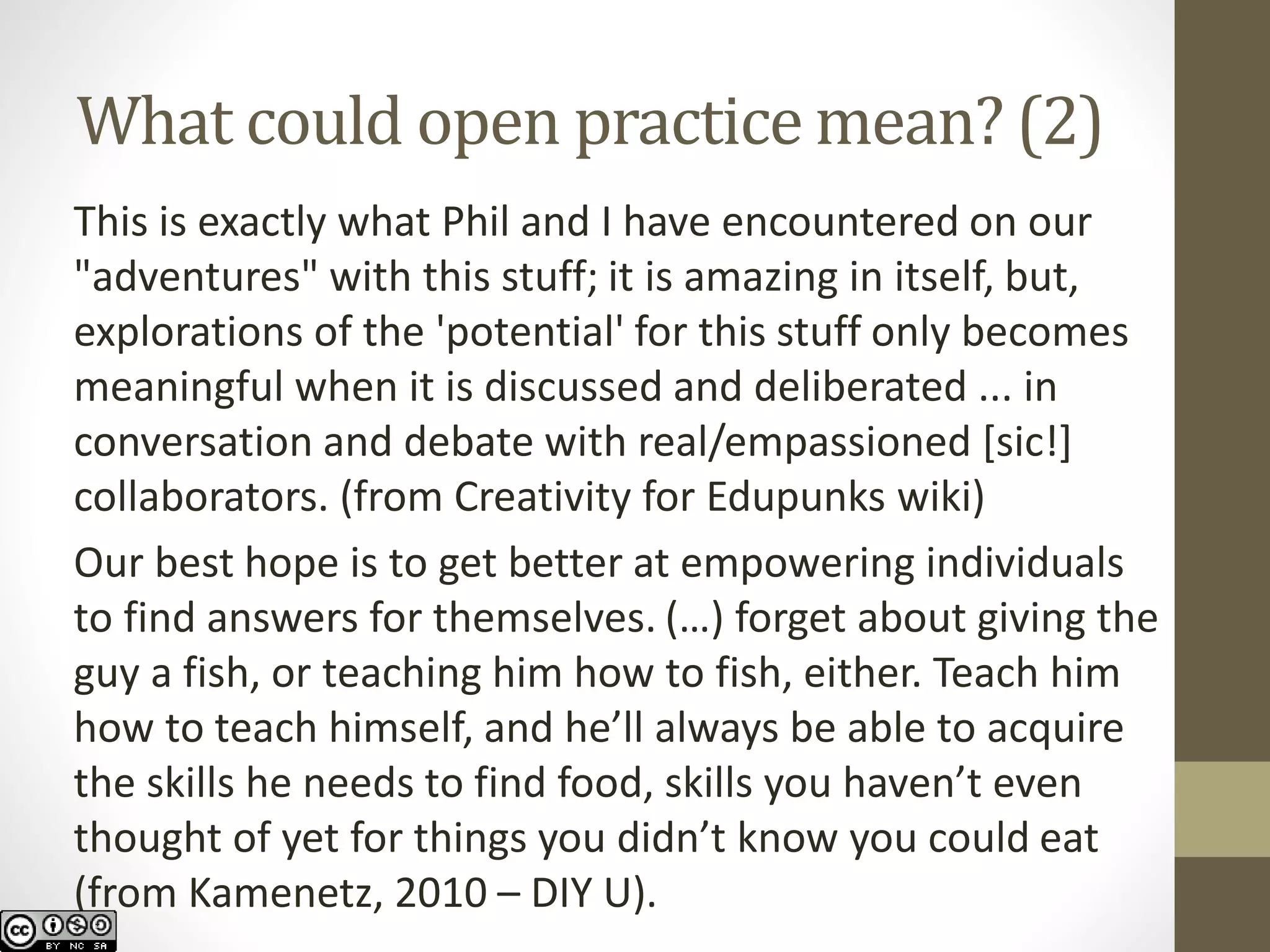 What could open practice mean? (2) 
Thisis exactly what Phil and I have encountered on our "adventures" with this stuff; it is amazing in itself, but, explorations of the 'potential' for this stuff only becomes meaningful when it is discussed and deliberated ... in conversation and debate with real/empassioned[sic!] collaborators. (from Creativity for Edupunkswiki) 
Our best hope is to get better at empowering individuals to find answers for themselves. (…) forget about giving the guy a fish, or teaching him how to fish, either. Teach him how to teach himself, and he’ll always be able to acquire the skills he needs to find food, skills you haven’t even thought of yet for things you didn’t know you could eat (from Kamenetz, 2010 –DIY U).  