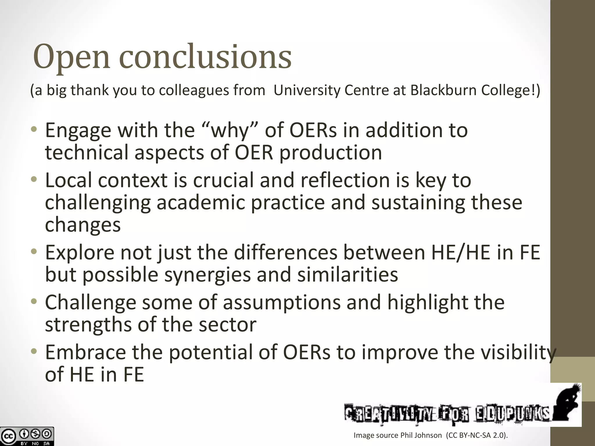 Open conclusions 
(a big thank you to colleagues from University Centre at Blackburn College!) 
•Engage with the “why” of OERs in addition to technical aspects of OER production 
•Local context is crucial and reflection is key to challenging academic practice and sustaining these changes 
•Explore not just the differences between HE/HE in FE but possible synergies and similarities 
•Challenge some of assumptions and highlight the strengths of the sector 
•Embrace the potential of OERs to improve the visibility of HE in FE 
Image source Phil Johnson (CC BY-NC-SA 2.0).  