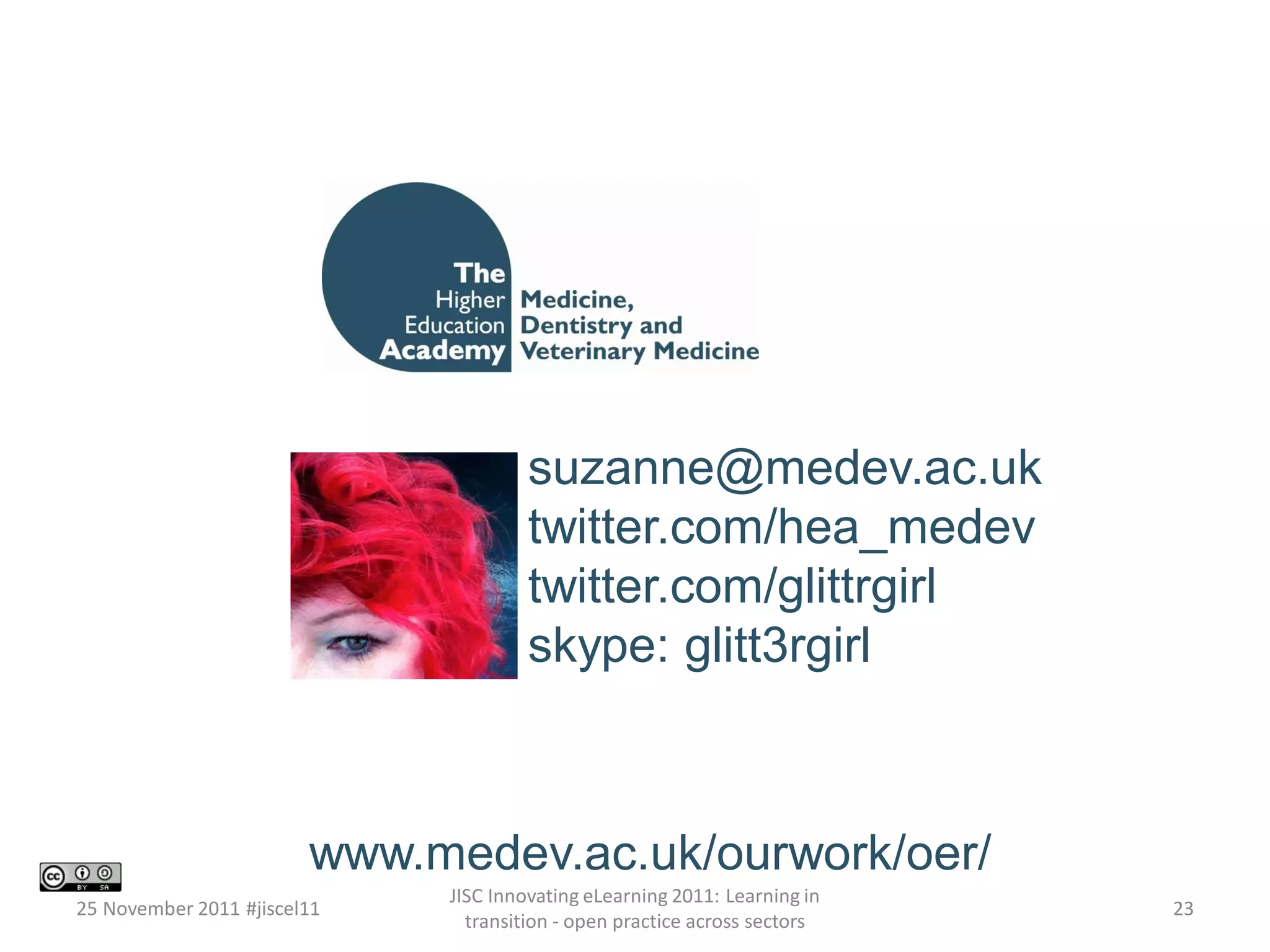www.medev.ac.uk/ourwork/oer/ 
suzanne@medev.ac.uk 
twitter.com/hea_medev 
twitter.com/glittrgirl 
skype: glitt3rgirl 
25 November 2011 #jiscel11 
JISC Innovating eLearning 2011: Learning in 
transition - open practice across sectors 
23 
 