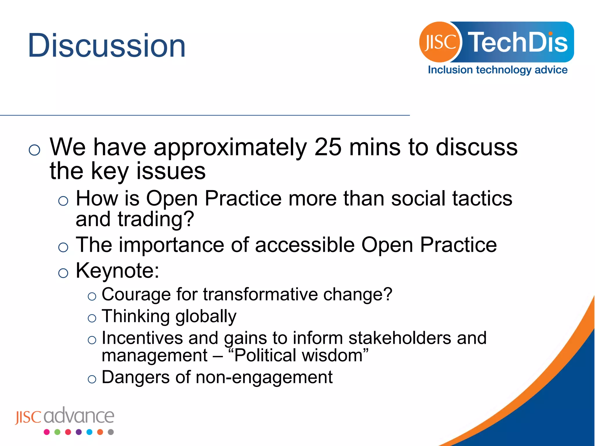 Discussion 
oWe have approximately 25 minsto discuss the key issues 
oHow is Open Practice more than social tactics and trading? 
oThe importance of accessible Open Practice 
oKeynote: 
oCourage for transformative change? 
oThinking globally 
oIncentives and gains to inform stakeholders and management –“Political wisdom” 
oDangers of non-engagement  