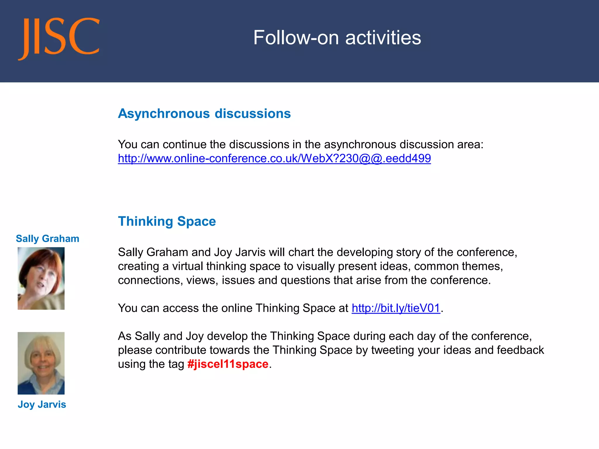 Follow-on activities 
Asynchronous discussions 
You can continue the discussions in the asynchronous discussion area: http://www.online-conference.co.uk/WebX?230@@.eedd499 
Thinking Space 
Sally Graham and Joy Jarvis will chart the developing story of the conference, creating a virtual thinking space to visually present ideas, common themes, connections, views, issues and questions that arise from the conference. 
You can access the online Thinking Space at http://bit.ly/tieV01. 
As Sally and Joy develop the Thinking Space during each day of the conference, please contribute towards the Thinking Space by tweeting your ideas and feedback using the tag #jiscel11space. 
Sally Graham 
Joy Jarvis 