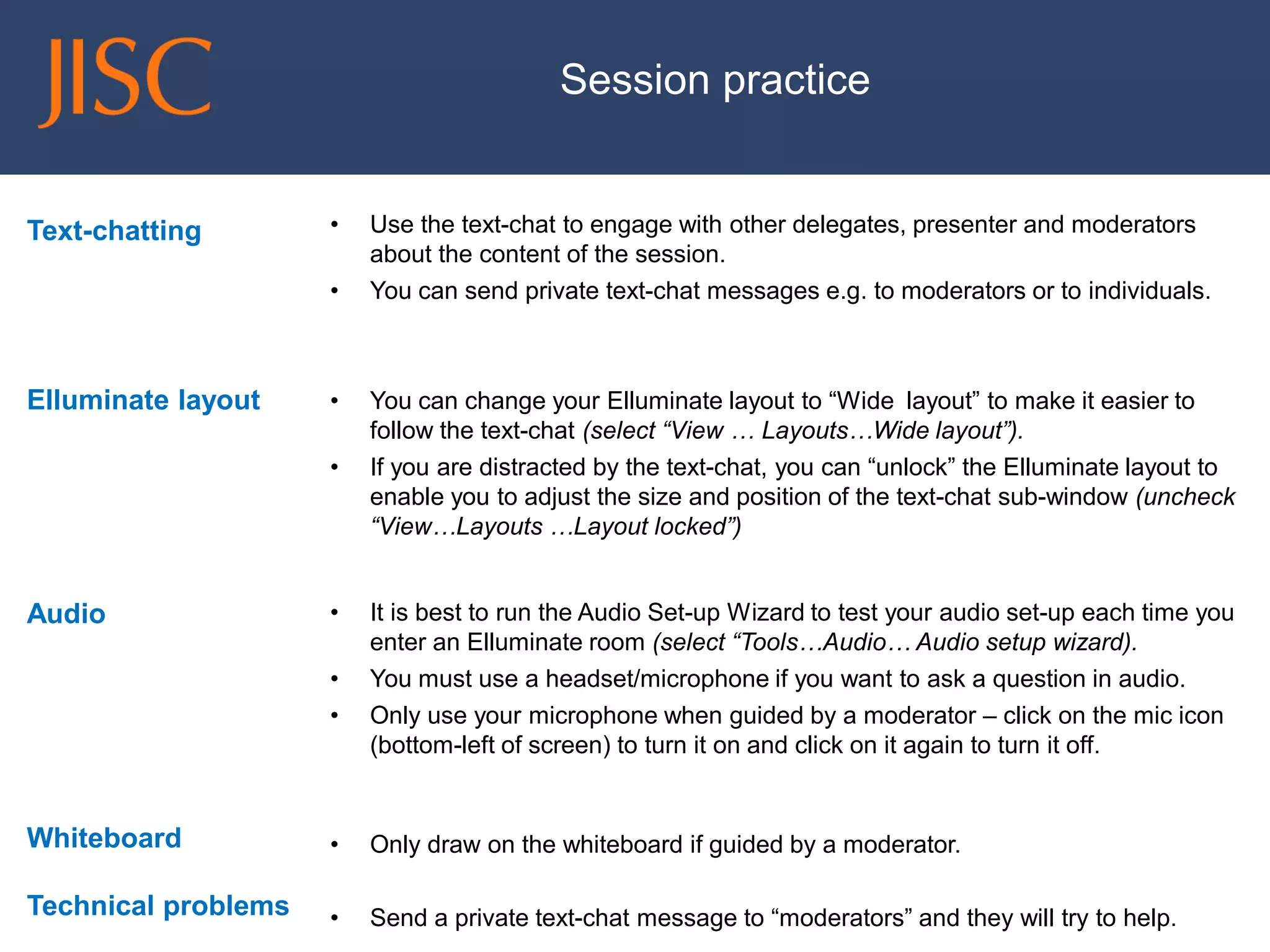 Text-chatting 
Elluminate layout 
Audio 
Whiteboard 
Technical problems 
•Use the text-chat to engage with other delegates, presenter and moderators about the content of the session. 
•You can send private text-chat messages e.g. to moderators or to individuals. 
•You can change your Elluminate layout to “Wide layout” to make it easier to follow the text-chat (select “View … Layouts…Wide layout”). 
•If you are distracted by the text-chat, you can “unlock” the Elluminate layout to enable you to adjust the size and position of the text-chat sub-window (uncheck “View…Layouts …Layout locked”) 
•It is best to run the Audio Set-up Wizard to test your audio set-up each time you enter an Elluminate room (select “Tools…Audio… Audio setup wizard). 
•You must use a headset/microphone if you want to ask a question in audio. 
•Only use your microphone when guided by a moderator –click on the mic icon (bottom-left of screen) to turn it on and click on it again to turn it off. 
•Only draw on the whiteboard if guided by a moderator. 
•Send a private text-chat message to “moderators” and they will try to help. 
Session practice  