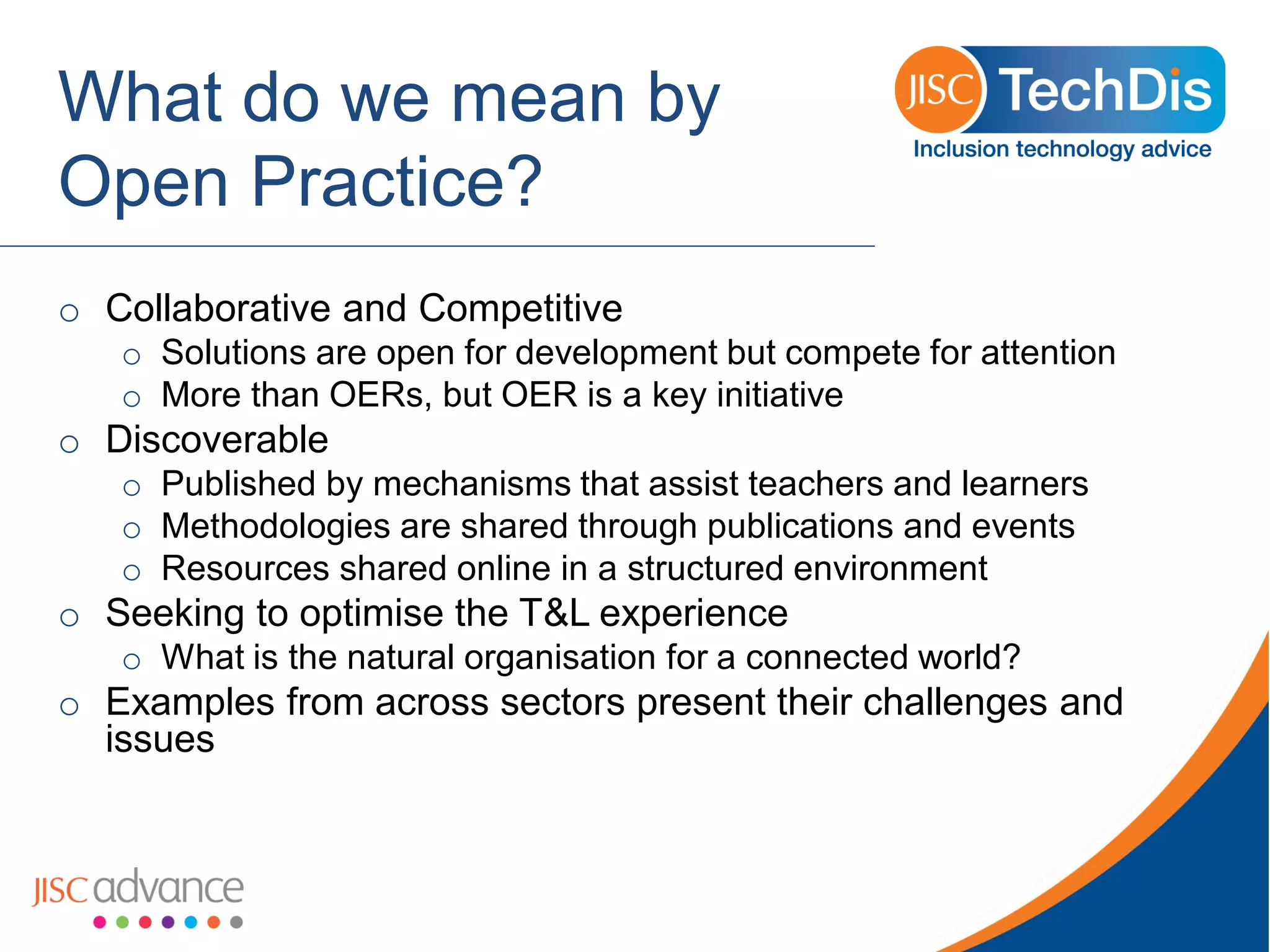 What do we mean by Open Practice? 
oCollaborative and Competitive 
oSolutions are open for development but compete for attention 
oMore than OERs, but OER is a key initiative 
oDiscoverable 
oPublished by mechanisms that assist teachers and learners 
oMethodologies are shared through publications and events 
oResources shared online in a structured environment 
oSeeking to optimise the T&L experience 
oWhat is the natural organisation for a connected world? 
oExamples from across sectors present their challenges and issues  