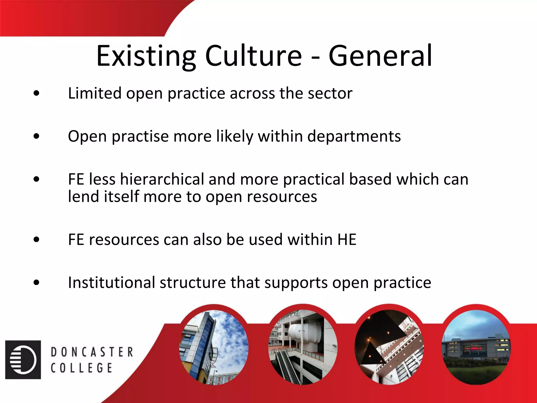 Existing Culture -General 
•Limited open practice across the sector 
•Open practise more likely within departments 
•FE less hierarchical and more practical based which can lend itself more to open resources 
•FE resources can also be used within HE 
•Institutional structure that supports open practice  