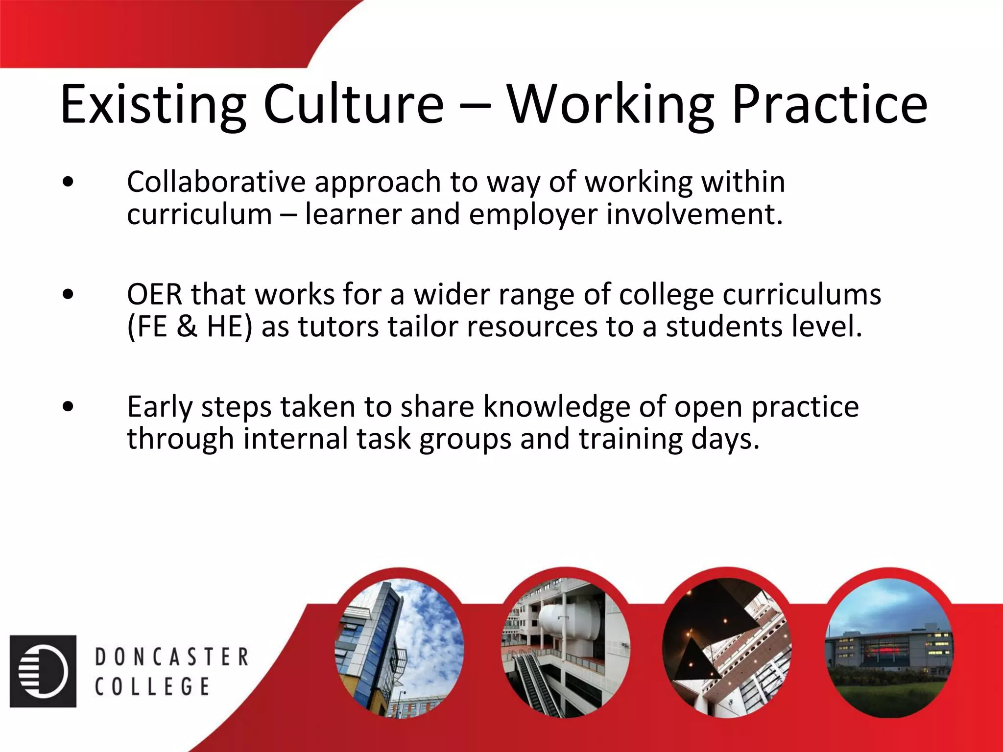 Existing Culture –Working Practice 
•Collaborative approach to way of working within curriculum –learner and employer involvement. 
•OER that works for a wider range of college curriculums (FE & HE) as tutors tailor resources to a students level. 
•Early steps taken to share knowledge of open practice through internal task groups and training days.  