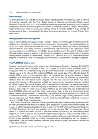 358	 Helen Sara Farley and Joanne Doyle
Open Praxis, vol. 6 issue 4, October–December 2014, pp. 357–363
Methodology
All of the projects were undertaken using a design-based research methodology, which is a blend
of empirical research with the theory-based design of learning environments (Design-based
Research Collective, 2003, p. 5). The method centres on the systematic investigation of innovations
designed to improve educational practice through an iterative process of design, development,
implementation and analysis in real-world settings (Wang & Hannafin, 2005). A major strength of
design research lies in its adaptability to adjust the intervention based on ongoing findings from
participants.
Managing resource development
USQ is planning to become paper-free by semester I 2015 and will not supply printed materials to
students. It is primarily up to individual course lecturers to accommodate incarcerated students on
an ad hoc basis. This often requires the printing of web-based assessment items and copying
recorded lectures onto CD by academic or administrative staff for viewing in the correctional centre
computer labs or on in-cell laptops provided by Queensland Corrective Services. A limited number
of in-cell laptops, unable to connect to the Internet, are available to incarcerated students studying
undergraduate programs in Queensland. Currently, USQ caters for about 200 Tertiary Preparation
Program students and some 100 undergraduate incarcerated students across a range of programs.
The PLEIADES pilot project
Portable Learning Environments for Incarcerated Adult Distance Education Students (PLEIADES)
was a project that ran in semester 2 and 3 2012 (figure 1). It made use of a version of USQ’s
StudyDesk which was installed directly onto the correctional centre’s education server and didn’t
require access to the Internet. This instance of Moodle was named Stand Alone Moodle (SAM). To
enable SAM to work, course materials had to be packaged with the course, instead of being
accessed from the Equella repository housed at USQ. SAM could be accessed by incarcerated
students from the correctional centre computer lab. The lab contained ten blade PCs which
operated from the server. The materials on SAM were supplemented by reading materials provided
on eBook readers. The eBook readers had to meet certain requirements for security compliance
for QCS. They could not have any capacity to connect to the Internet; had to have integrated
batteries that could not be removed; and could not have SD card slots. The project team sourced
Sony PRS350s which complied with these requirements. Even at the time of purchase, these
eBook readers were considered to be obsolete. The PLEIADES pilot project was conducted at the
Southern Queensland Correctional Centre (SQCC), an all-male, high security correctional centre
operated by Serco Asia Pacific. SQCC is near the small township of Gatton, and about 45 minutes’
drive from USQ’s Toowoomba campus.
The Tertiary Preparation Program is offered by the Open Access College to those students unable
to enter university through traditional means. Upon completion, students are guaranteed entry into
a range of USQ undergraduate programs. One course from the OAC’s Tertiary Preparation Program,
TPP7120 Studying to Succeed, was selected for this pilot project. TPP7120 is normally offered
online or in face-to-face mode. It is one of four core courses that make up the Tertiary Preparation
Program. In order to prepare this course for deployment using SAM, all the web links had to be
removed. Files had to be resaved in file formats compatible with the correctional centre computers.
Finally, all files had to be copied from USQ’s Equella repository and packaged with the courses for
deployment. Once the course had been modified, it was tested by project personnel to ensure that
it was fully functional.
 