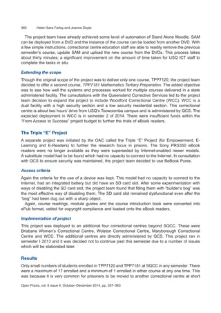 360	 Helen Sara Farley and Joanne Doyle
Open Praxis, vol. 6 issue 4, October–December 2014, pp. 357–363
The project team have already achieved some level of automation of Stand Alone Moodle. SAM
can be deployed from a DVD and the instance of the course can be loaded from another DVD. With
a few simple instructions, correctional centre education staff are able to readily remove the previous
semester’s course, update SAM and upload the new course from the DVDs. This process takes
about thirty minutes; a significant improvement on the amount of time taken for USQ ICT staff to
complete the tasks in situ.
Extending the scope
Though the original scope of the project was to deliver only one course, TPP7120, the project team
decided to offer a second course, TPP7181 Mathematics Tertiary Preparation. The added objective
was to see how well the systems and processes worked for multiple courses delivered in a state
administered facility. The consultations with the Queensland Corrective Services led to the project
team decision to expand the project to include Woodford Correctional Centre (WCC). WCC is a
dual facility with a high security section and a low security residential section. This correctional
centre is about two hours’ drive from USQ’s Toowoomba campus and is administered by QCS. The
expected deployment in WCC is in semester 2 of 2014. There were insufficient funds within the
“From Access to Success” project budget to further the trials of eBook readers.
The Triple “E” Project
A separate project was initiated by the OAC called the Triple “E” Project (for Empowerment, E-
Learning and E-Readers) to further the research focus in prisons. The Sony PRS350 eBook
readers were no longer available as they were superseded by Internet-enabled newer models.
A substitute model had to be found which had no capacity to connect to the Internet. In consultation
with QCS to ensure security was maintained, the project team decided to use BeBook Pures.
Access criteria
Again the criteria for the use of a device was kept. This model had no capacity to connect to the
Internet, had an integrated battery but did have an SD card slot. After some experimentation with
ways of disabling the SD card slot, the project team found that filling them with “builder’s bog” was
the most effective way of disabling them. The SD card slot remained dysfunctional even after the
“bog” had been dug out with a sharp object.
Again, course readings, module guides and the course introduction book were converted into
ePub format, vetted for copyright compliance and loaded onto the eBook readers.
Implementation of project
This project was deployed to an additional four correctional centres beyond SQCC. These were
Brisbane Women’s Correctional Centre, Wolston Correctional Centre, Maryborough Correctional
Centre and WCC. The additional centres are directly administered by QCS. This project ran in
semester I 2013 and it was decided not to continue past this semester due to a number of issues
which will be elaborated later.
Results
Only small numbers of students enrolled in TPP7120 and TPP7181 at SQCC in any semester. There
were a maximum of 17 enrolled and a minimum of 1 enrolled in either course at any one time. This
was because it is very common for prisoners to be moved to another correctional centre at short
 