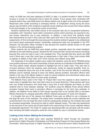 361Using digital technologies to implement distance education for incarcerated students
Open Praxis, vol. 6 issue 4, October–December 2014, pp. 357–363
notice. As SAM has only been deployed at SQCC to date, if a student enrolled in either of those
courses is moved, he necessarily had to leave the project. Focus groups were conducted with
students before they used SAM and/or the eBook readers and at again at the end of the semester.
Responses were coded according to emerging themes. A complication arising during the focus
groups was the failure of the students to separate issues relating to the courses from those relating
to the technologies or the correctional centre environment.
Students reported they had limited access to the computer labs due to unexpected lockdowns,
competition with “industries” (work within correctional centres which prisoners are required to do),
and access restrictions due to poor behaviour. In addition, it was found that students wrote
their assessments by hand in their cells and often spent their time in the computer lab typing their
assignments. At first we thought this was because the students wished to appear to be professional
and submit typed assessment pieces; handwritten assessment tasks are acceptable in the TPP.
However, the education officer revealed it was because the students wanted access to the spell
checker in the word-processing program.
When students did use SAM they were largely positive, especially about the instant feedback
afforded by the self-marking quizzes. Students for the most part didn’t access the lecture recordings
because they were too long to view in the available time. They reported that they would use SAM
more if there was a way they could type up assignments in their cells; if they could access SAM
on laptops or tablets in their cells; and if more courses were offered using SAM.
The responses to the eBook readers were varied with students using the Sony PRS350s being
more positive because of the extra functionality of those devices as compared to the BeBook Pures.
The Sony eBook reader allowed students to highlight text and to make notes. They also had an
on-board dictionary which the students used extensively, mostly for playing Scrabble. Even so,
students complained about the size of the screens, size of the font and the difficulty in switching
between course readings (having to close one before opening another). Education officers were
trained in the use of the eBook readers in order to instruct students and instructional videos were
placed on the SAM Study Desk but were rarely accessed.
The BeBook Pures used in the Triple “E” Project didn’t have the capacity to allow students to
make notes or highlight text. Also, they didn’t have an on-board dictionary. These devices also have
only very limited processors and would take a long time to load materials and freeze up when
students tried to move between readings. The students using the BeBook Pures almost without
exception handed them back to education officers in exchange for the hard copy materials. In
addition, the BeBook Pures failed to hold charge requiring them to be handed back to education
officers frequently for charging (education officers retained possession of cords and chargers).
It is thought that one of the reasons the BeBook Pures were so difficult to use is because of
the large file sizes of the materials. The project team considered taking the course materials and
combining them into one large file which could be subsequently divided up into modules that could
be accessed sequentially, removing the need to switch between books. This idea was abandoned
as the structure of the course did not lend itself to this restructuring of the course materials without
considerable adjustment. The Triple “E” project was abandoned after one semester with the project
team deciding that tablet computers would be more suitable for use in correctional centres.
Looking to the Future: Making the Connection
In August 2013, the project team were awarded $AUD4.39 million through the Australian
government’s Higher Education Participation and Partnerships Program for their project Making the
Connection: Improving Access to Higher Education for Low Socio-Economic Status Students with
 