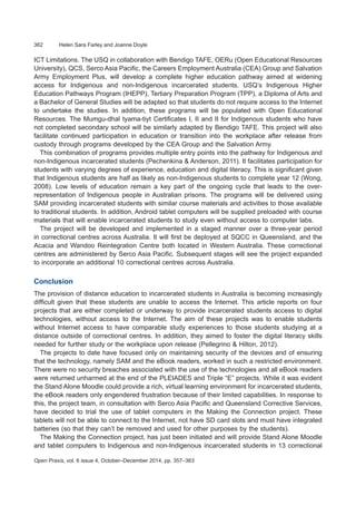 362	 Helen Sara Farley and Joanne Doyle
Open Praxis, vol. 6 issue 4, October–December 2014, pp. 357–363
ICT Limitations. The USQ in collaboration with Bendigo TAFE, OERu (Open Educational Resources
University), QCS, Serco Asia Pacific, the Careers Employment Australia (CEA) Group and Salvation
Army Employment Plus, will develop a complete higher education pathway aimed at widening
access for Indigenous and non-Indigenous incarcerated students. USQ’s Indigenous Higher
Education Pathways Program (IHEPP), Tertiary Preparation Program (TPP), a Diploma of Arts and
a Bachelor of General Studies will be adapted so that students do not require access to the Internet
to undertake the studies. In addition, these programs will be populated with Open Educational
Resources. The Mumgu-dhal tyama-tiyt Certificates I, II and II for Indigenous students who have
not completed secondary school will be similarly adapted by Bendigo TAFE. This project will also
facilitate continued participation in education or transition into the workplace after release from
custody through programs developed by the CEA Group and the Salvation Army.
This combination of programs provides multiple entry points into the pathway for Indigenous and
non-Indigenous incarcerated students (Pechenkina & Anderson, 2011). It facilitates participation for
students with varying degrees of experience, education and digital literacy. This is significant given
that Indigenous students are half as likely as non-Indigenous students to complete year 12 (Wong,
2008). Low levels of education remain a key part of the ongoing cycle that leads to the over-
representation of Indigenous people in Australian prisons. The programs will be delivered using
SAM providing incarcerated students with similar course materials and activities to those available
to traditional students. In addition, Android tablet computers will be supplied preloaded with course
materials that will enable incarcerated students to study even without access to computer labs.
The project will be developed and implemented in a staged manner over a three-year period
in correctional centres across Australia. It will first be deployed at SQCC in Queensland, and the
Acacia and Wandoo Reintegration Centre both located in Western Australia. These correctional
centres are administered by Serco Asia Pacific. Subsequent stages will see the project expanded
to incorporate an additional 10 correctional centres across Australia.
Conclusion
The provision of distance education to incarcerated students in Australia is becoming increasingly
difficult given that these students are unable to access the Internet. This article reports on four
projects that are either completed or underway to provide incarcerated students access to digital
technologies, without access to the Internet. The aim of these projects was to enable students
without Internet access to have comparable study experiences to those students studying at a
distance outside of correctional centres. In addition, they aimed to foster the digital literacy skills
needed for further study or the workplace upon release (Pellegrino & Hilton, 2012).
The projects to date have focused only on maintaining security of the devices and of ensuring
that the technology, namely SAM and the eBook readers, worked in such a restricted environment.
There were no security breaches associated with the use of the technologies and all eBook readers
were returned unharmed at the end of the PLEIADES and Triple “E” projects. While it was evident
the Stand Alone Moodle could provide a rich, virtual learning environment for incarcerated students,
the eBook readers only engendered frustration because of their limited capabilities. In response to
this, the project team, in consultation with Serco Asia Pacific and Queensland Corrective Services,
have decided to trial the use of tablet computers in the Making the Connection project. These
tablets will not be able to connect to the Internet, not have SD card slots and must have integrated
batteries (so that they can’t be removed and used for other purposes by the students).
The Making the Connection project, has just been initiated and will provide Stand Alone Moodle
and tablet computers to Indigenous and non-Indigenous incarcerated students in 13 correctional
 