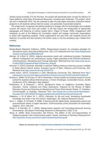 363Using digital technologies to implement distance education for incarcerated students
Open Praxis, vol. 6 issue 4, October–December 2014, pp. 357–363
centres across Australia. For the first time, this project will specifically tailor courses for delivery on
these platforms using Open Educational Resources, including open textbooks. This project, which
will end in September 2016, has the potential to alter the way higher education institutions deliver
programs to all students without Internet access, but particularly incarcerated students.
The project team recognises that getting students to engage with the technologies and available
courses will require more than just access. It will also require the employment of appropriate
pedagogies and fostering of cultural capital (Sims, Vidgen & Powell, 2008). Engagement staff
employed as part of the Making the Connection project will engage community organisations
to assist with supporting students. These organisations will also work with students around the
selection of courses and also transition into further study or into the workplace upon release from
custody.
References
Design-Based Research Collective. (2003). Design-based research: An emerging paradigm for
educational inquiry. Educational Researcher, 32(1), 5–8. Retrieved from http://www.designbased
research.org/reppubs/DBRC2003.pdf
Dorman, M. & Bull, D. (2003). Aligning educational needs with institutional priorities: Facilitating
offender reintegration into contemporary society. Paper presented at the IFECSA Conference:
Unlocking Doors—Rebuilding Lives Through Education. Retrieved from http://www.acea.org.au/
Content/2003%20papers/Paper%20Dorman_Bull.pdf
Hancock, V. (2010). Essential, desirable or optional? Making distance e-learning courses available
to those without internet access. European journal of Open, Distance and E-Learning, 2(2).
Retrieved from http://www.eurodl.org/?article=410
Justice Action. (2012). Computers in Cells: Maintaining Community Ties. Retrieved from http://
justiceaction.org.au/cms/images/JusticeReformPapers/computers%20in%20cells%20pdf.pdf
Murphy, A., Martin, N. & Farley, H. (2012, November). Using e-readers to increase access to course
content for students without Internet access, in Future Challenges, Sustainable Futures, Ascilite
Conference 2012, Wellington, New Zealand.
Pechenkina, E. & Anderson, I. (2011). Background Paper on Indigenous Australian Higher
Education: Trends, Initiatives and Policy Implications: Prepared for the Review of Higher
Education Access and Outcomes for Aboriginal and Torres Strait Islander People. 27. Canberra:
Commonwealth of Australia. Retrieved from http://sydney.edu.au/documents/about/higher_
education/2011/20110930%20IndigenousHigherEducationReview-ReseachPaper.pdf
Pellegrino, J. W. & Hilton, M. L. (2012). Education for life and work: developing transferable
knowledge and skills in the 21st century. Washington, DC: National Research Council.
Sims, J., Vidgen, R. & Powell, P. (2008). E-learning and the digital divide: perpetuating cultural and
socio-economic letisim in higher education. Communications of the Association for Information
Systems, 22(1), 429–442.
Wang, F. & Hannafin, M. J. (2005). Design-based research and technology-enhanced learning
environments. Educational Technology Research & Development, 53(4), 5–23.
Wong, A. (2008), Build Communities, Not Prisons: The effects of the over-representation of
Indigenous people in the criminal justice system. Hobart, University of Tasmania. Retrieved from
http://www.fass.uts.edu.au/communication/students/work/wong.pdf.
Papers are licensed under a Creative Commons Attribution 4.0 International License
 