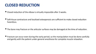 CLOSED REDUCTION
• Closed reduc)on of the elbow is virtually impossible aJer 3 weeks.
• SoJ-)ssue contracture and localized osteoporosis are suﬃcient to make closed reduc)on
hazardous.
• The bone may fracture or the ar)cular surfaces may be damaged at the )me of reduc)on.
• Fracture can occur even during the early period, so the manipula)on must be done carefully
and gently with the pa)ent under general anesthesia for complete muscle relaxa)on.
 