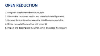 OPEN REDUCTION
1. Lengthen the shortened triceps muscle.
2. Release the shortened medial and lateral collateral ligaments.
3. Remove ﬁbrous )ssue between the distal humerus and ulna.
4. Divide the radial humeral horn (if present).
5. Inspect and decompress the ulnar nerve; transpose if necessary.
 