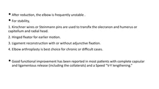 • AJer reduc)on, the elbow is frequently unstable .
• For stability,
1. Kirschner wires or Steinmann pins are used to transﬁx the olecranon and humerus or
capitellum and radial head.
2. Hinged ﬁxator for earlier mo)on.
3. Ligament reconstruc)on with or without adjunc)ve ﬁxa)on.
4. Elbow arthroplasty is best choice for chronic or diﬃcult cases.
• Good func)onal improvement has been reported in most pa)ents with complete capsular
and ligamentous release (including the collaterals) and a Speed “V-Y lengthening.”
 