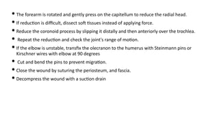 • The forearm is rotated and gently press on the capitellum to reduce the radial head.
• If reduc)on is diﬃcult, dissect soJ )ssues instead of applying force.
• Reduce the coronoid process by slipping it distally and then anteriorly over the trochlea.
• Repeat the reduc)on and check the joint's range of mo)on.
• If the elbow is unstable, transﬁx the olecranon to the humerus with Steinmann pins or
Kirschner wires with elbow at 90 degrees
• Cut and bend the pins to prevent migra)on.
• Close the wound by suturing the periosteum, and fascia.
• Decompress the wound with a suc)on drain
 