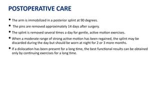 POSTOPERATIVE CARE
• The arm is immobilized in a posterior splint at 90 degrees.
• The pins are removed approximately 14 days aJer surgery.
• The splint is removed several )mes a day for gentle, ac)ve mo)on exercises.
• When a moderate range of strong ac)ve mo)on has been regained, the splint may be
discarded during the day but should be worn at night for 2 or 3 more months.
• If a disloca)on has been present for a long )me, the best func)onal results can be obtained
only by con)nuing exercises for a long )me.
 