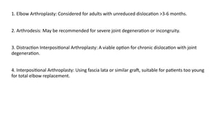 1. Elbow Arthroplasty: Considered for adults with unreduced disloca)on >3-6 months.
2. Arthrodesis: May be recommended for severe joint degenera)on or incongruity.
3. Distrac)on Interposi)onal Arthroplasty: A viable op)on for chronic disloca)on with joint
degenera)on.
4. Interposi)onal Arthroplasty: Using fascia lata or similar graJ, suitable for pa)ents too young
for total elbow replacement.
 